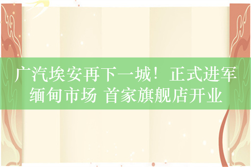 广汽埃安再下一城！正式进军缅甸市场 首家旗舰店开业