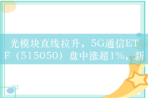 光模块直线拉升，5G通信ETF（515050）盘中涨超1%，新易盛、中际旭创领涨