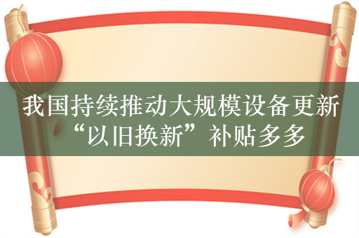 我国持续推动大规模设备更新 “以旧换新”补贴多多