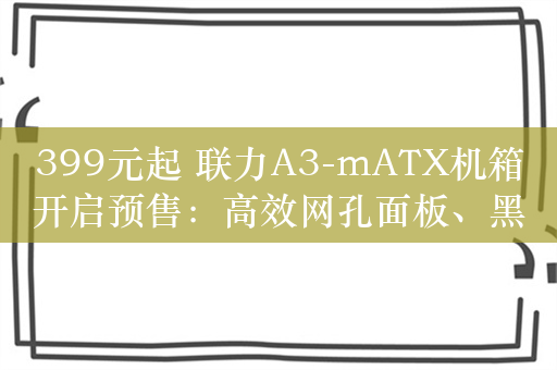 399元起 联力A3-mATX机箱开启预售：高效网孔面板、黑白双色