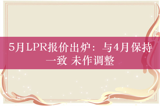 5月LPR报价出炉：与4月保持一致 未作调整