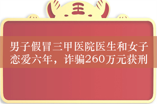 男子假冒三甲医院医生和女子恋爱六年，诈骗260万元获刑11年6个月