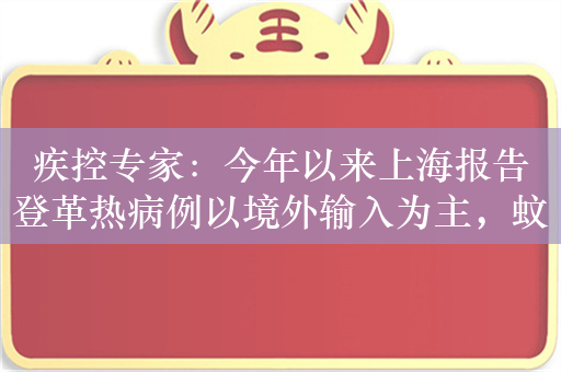 疾控专家：今年以来上海报告登革热病例以境外输入为主，蚊媒控制至关重要