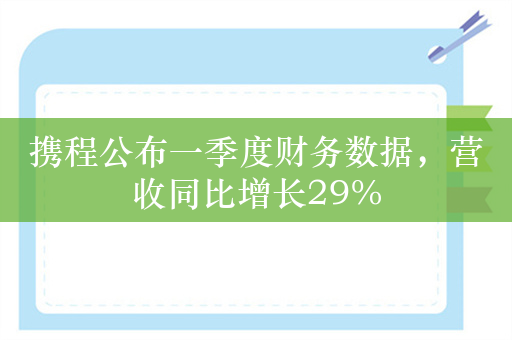 携程公布一季度财务数据，营收同比增长29%