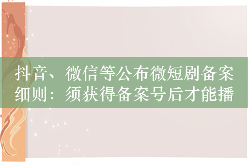 抖音、微信等公布微短剧备案细则：须获得备案号后才能播出