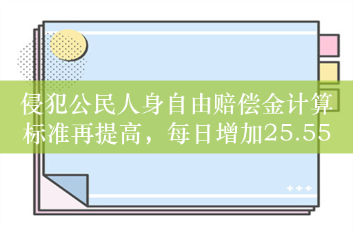 侵犯公民人身自由赔偿金计算标准再提高，每日增加25.55元