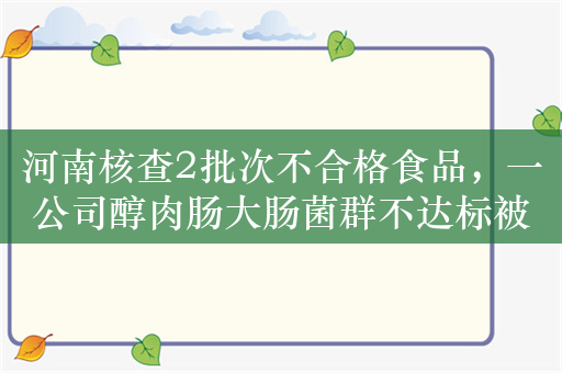 河南核查2批次不合格食品，一公司醇肉肠大肠菌群不达标被罚