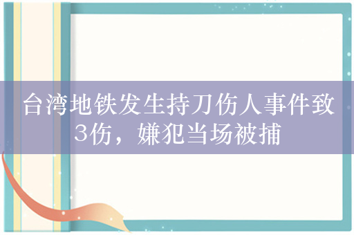 台湾地铁发生持刀伤人事件致3伤，嫌犯当场被捕