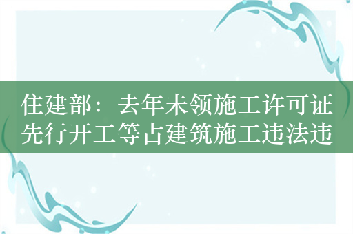 住建部：去年未领施工许可证先行开工等占建筑施工违法违规行为74.9%