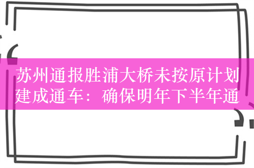 苏州通报胜浦大桥未按原计划建成通车：确保明年下半年通车