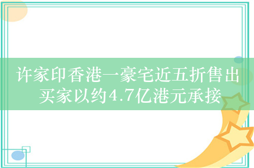 许家印香港一豪宅近五折售出 买家以约4.7亿港元承接