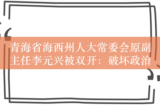 青海省海西州人大常委会原副主任李元兴被双开：破坏政治生态