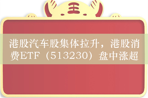 港股汽车股集体拉升，港股消费ETF（513230）盘中涨超1%，小鹏汽车涨超12%