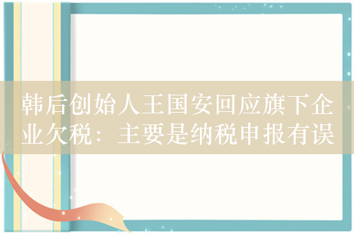 韩后创始人王国安回应旗下企业欠税：主要是纳税申报有误导致的滞纳金