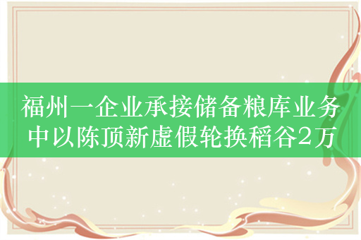 福州一企业承接储备粮库业务中以陈顶新虚假轮换稻谷2万多吨，被罚491万