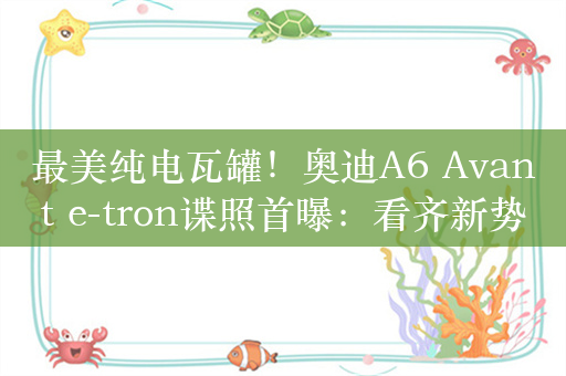 最美纯电瓦罐！奥迪A6 Avant e-tron谍照首曝：看齐新势力