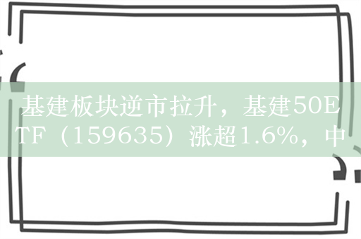 基建板块逆市拉升，基建50ETF（159635）涨超1.6%，中粮科工涨超4%