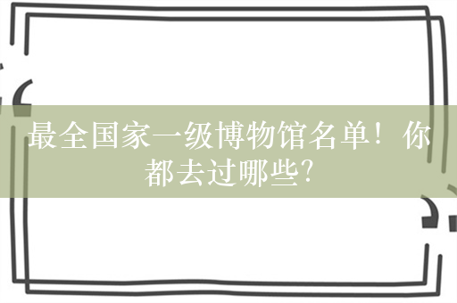 最全国家一级博物馆名单！你都去过哪些？