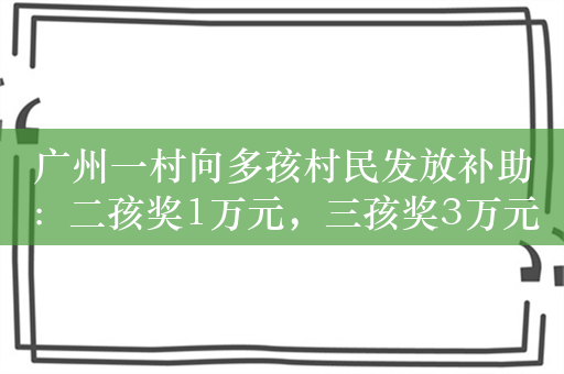 广州一村向多孩村民发放补助：二孩奖1万元，三孩奖3万元