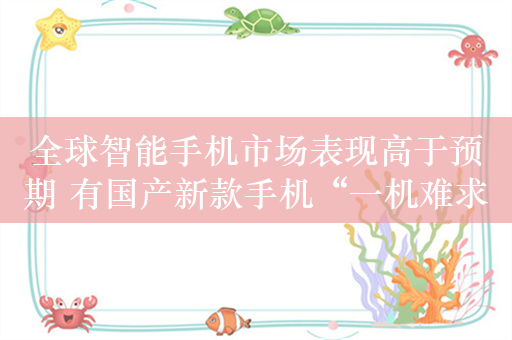 全球智能手机市场表现高于预期 有国产新款手机“一机难求”