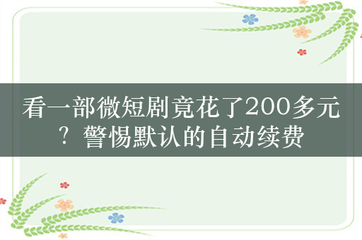 看一部微短剧竟花了200多元？警惕默认的自动续费