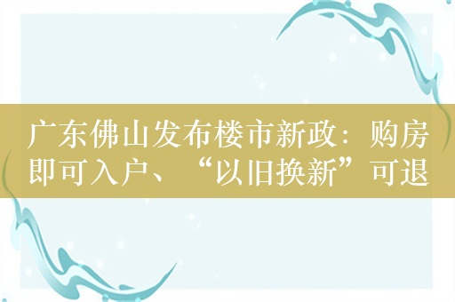 广东佛山发布楼市新政：购房即可入户、“以旧换新”可退个税
