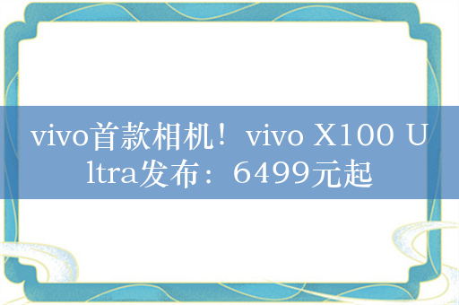 vivo首款相机！vivo X100 Ultra发布：6499元起