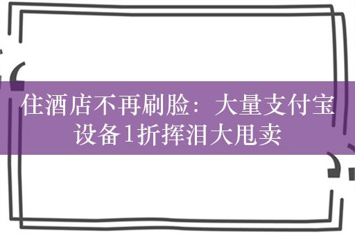 住酒店不再刷脸：大量支付宝设备1折挥泪大甩卖