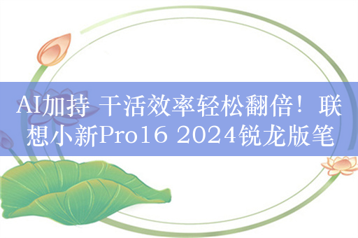 AI加持 干活效率轻松翻倍！联想小新Pro16 2024锐龙版笔记本评测：17小时续航亮眼