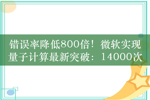 错误率降低800倍！微软实现量子计算最新突破：14000次实验无错误