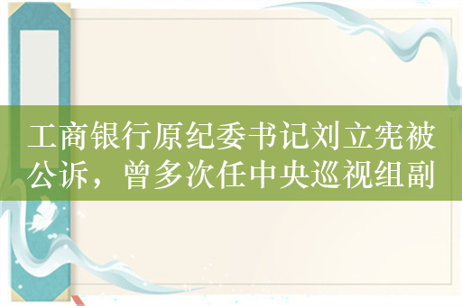 工商银行原纪委书记刘立宪被公诉，曾多次任中央巡视组副组长