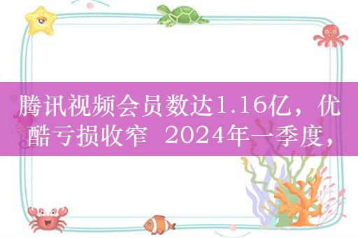 腾讯视频会员数达1.16亿，优酷亏损收窄  2024年一季度，长视频平台有哪些新变化