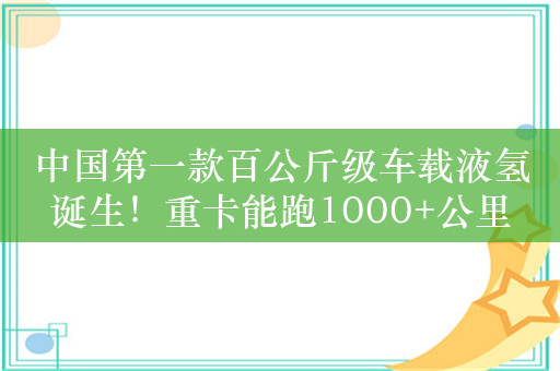 中国第一款百公斤级车载液氢诞生！重卡能跑1000+公里