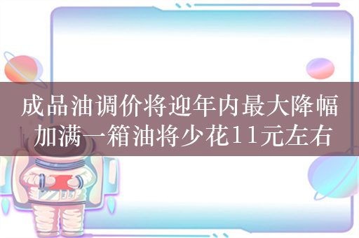 成品油调价将迎年内最大降幅 加满一箱油将少花11元左右