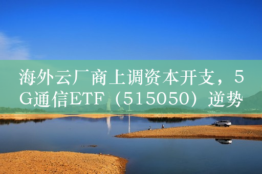 海外云厂商上调资本开支，5G通信ETF（515050）逆势走强，工业富联涨4%