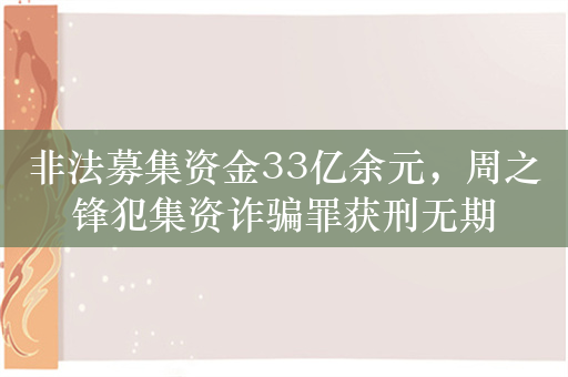 非法募集资金33亿余元，周之锋犯集资诈骗罪获刑无期