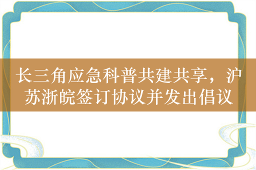 长三角应急科普共建共享，沪苏浙皖签订协议并发出倡议