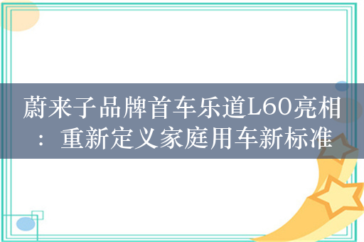 蔚来子品牌首车乐道L60亮相：重新定义家庭用车新标准