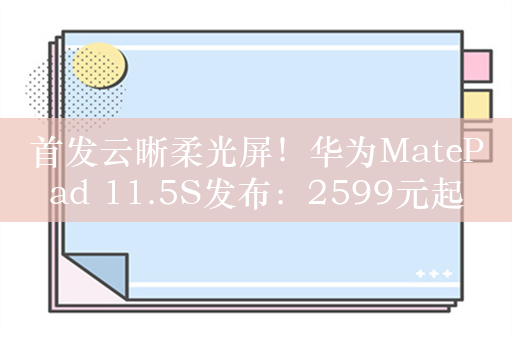 首发云晰柔光屏！华为MatePad 11.5S发布：2599元起