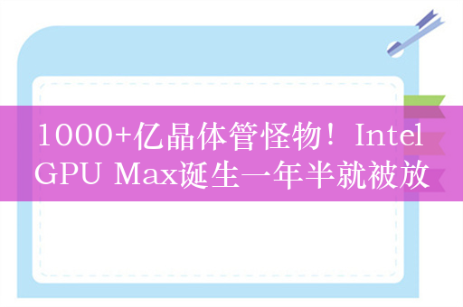 1000+亿晶体管怪物！Intel GPU Max诞生一年半就被放弃