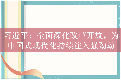 习近平：全面深化改革开放，为中国式现代化持续注入强劲动力