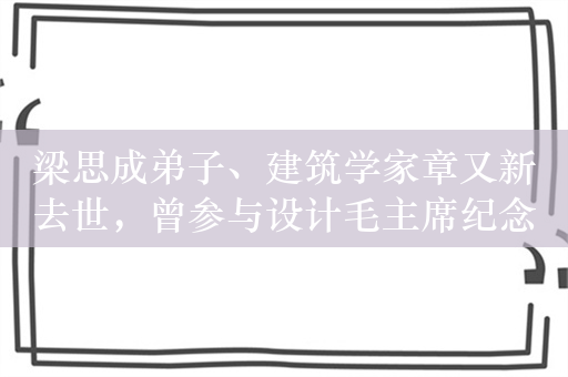 梁思成弟子、建筑学家章又新去世，曾参与设计毛主席纪念堂