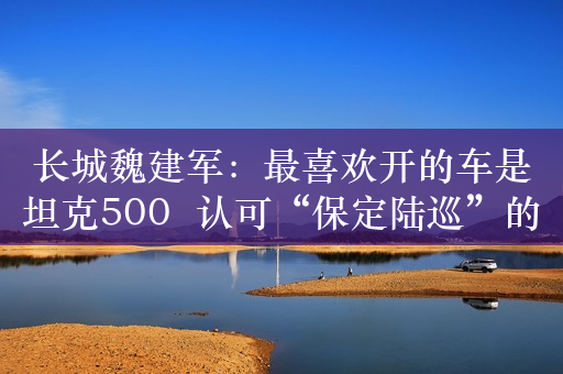 长城魏建军：最喜欢开的车是坦克500  认可“保定陆巡”的称号