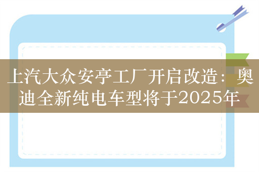 上汽大众安亭工厂开启改造：奥迪全新纯电车型将于2025年投产