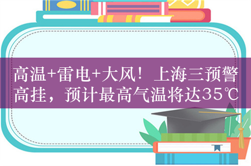 高温+雷电+大风！上海三预警高挂，预计最高气温将达35℃