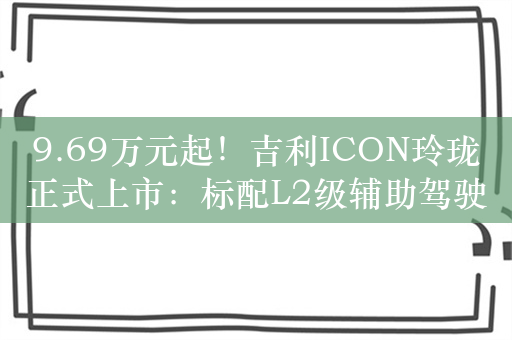 9.69万元起！吉利ICON玲珑正式上市：标配L2级辅助驾驶