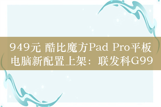 949元 酷比魔方Pad Pro平板电脑新配置上架：联发科G99芯片