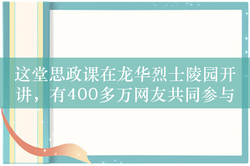 这堂思政课在龙华烈士陵园开讲，有400多万网友共同参与