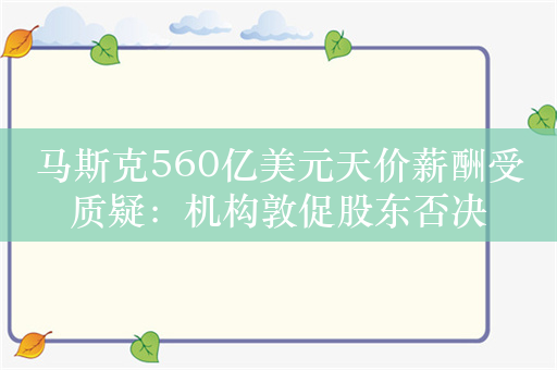 马斯克560亿美元天价薪酬受质疑：机构敦促股东否决