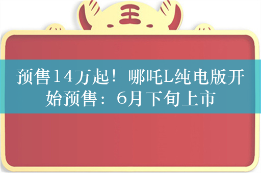 预售14万起！哪吒L纯电版开始预售：6月下旬上市